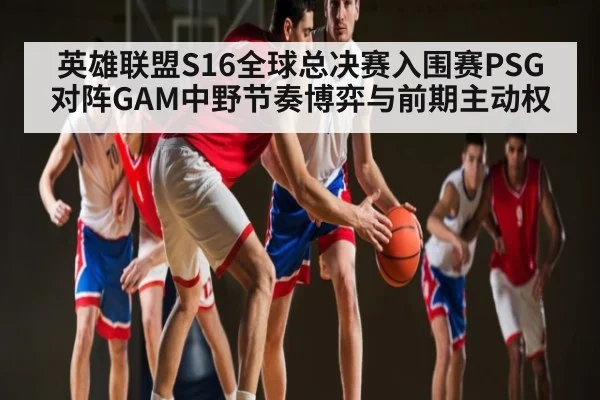 英雄联盟S16全球总决赛入围赛PSG对阵GAM中野节奏博弈与前期主动权
