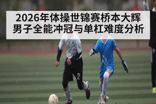 2026年体操世锦赛桥本大辉男子全能冲冠与单杠难度分析