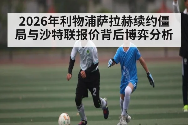 2026年利物浦萨拉赫续约僵局与沙特联报价背后博弈分析