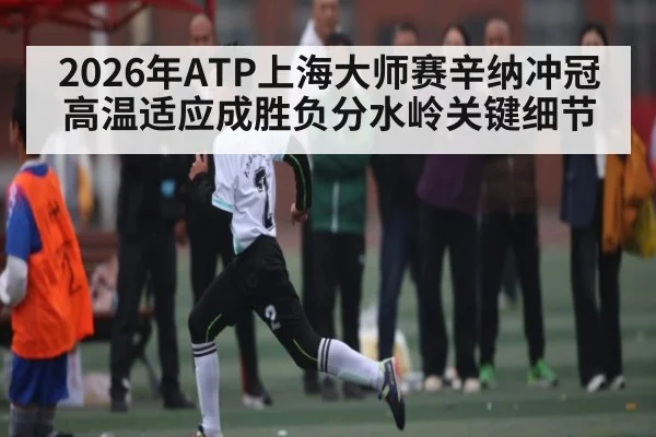 2026年ATP上海大师赛辛纳冲冠高温适应成胜负分水岭关键细节