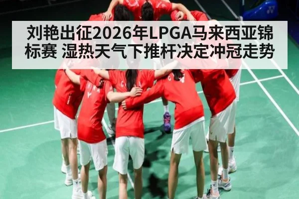 刘艳出征2026年LPGA马来西亚锦标赛 湿热天气下推杆决定冲冠走势